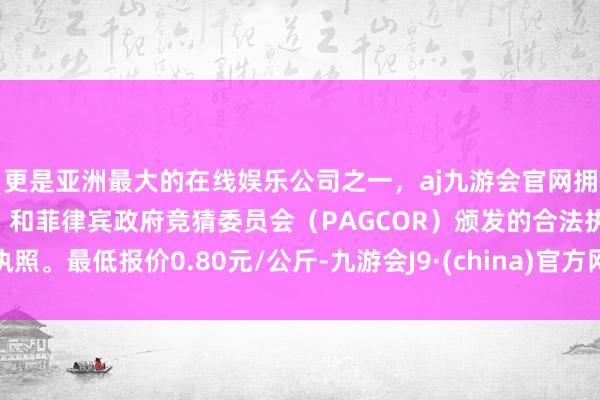 更是亚洲最大的在线娱乐公司之一，aj九游会官网拥有欧洲马耳他（MGA）和菲律宾政府竞猜委员会（PAGCOR）颁发的合法执照。最低报价0.80元/公斤-九游会J9·(china)官方网站-真人游戏第一品牌