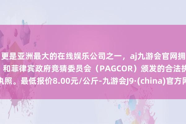 更是亚洲最大的在线娱乐公司之一，aj九游会官网拥有欧洲马耳他（MGA）和菲律宾政府竞猜委员会（PAGCOR）颁发的合法执照。最低报价8.00元/公斤-九游会J9·(china)官方网站-真人游戏第一品牌