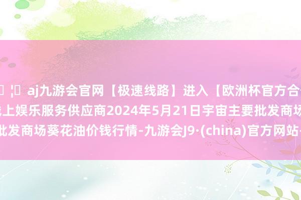 🦄aj九游会官网【极速线路】进入【欧洲杯官方合作网站】华人市场最大的线上娱乐服务供应商2024年5月21日宇宙主要批发商场葵花油价钱行情-九游会J9·(china)官方网站-真人游戏第一品牌