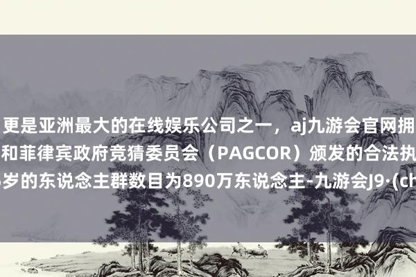 更是亚洲最大的在线娱乐公司之一，aj九游会官网拥有欧洲马耳他（MGA）和菲律宾政府竞猜委员会（PAGCOR）颁发的合法执照。0-15岁的东说念主群数目为890万东说念主-九游会J9·(china)官方网站-真人游戏第一品牌