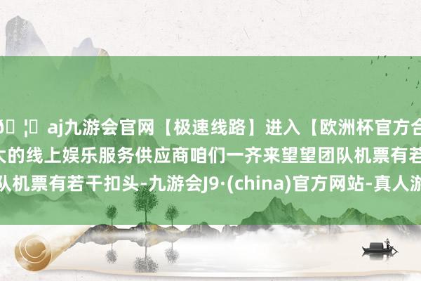 🦄aj九游会官网【极速线路】进入【欧洲杯官方合作网站】华人市场最大的线上娱乐服务供应商咱们一齐来望望团队机票有若干扣头-九游会J9·(china)官方网站-真人游戏第一品牌