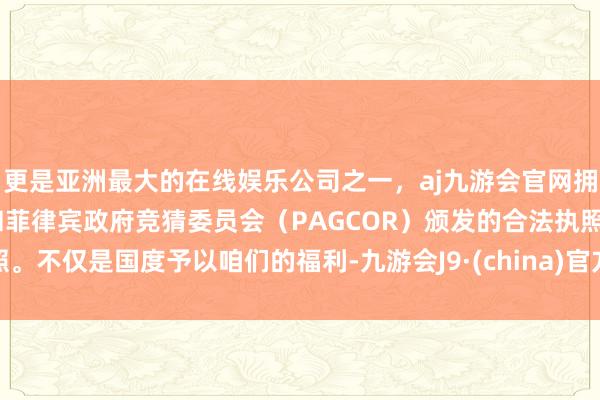 更是亚洲最大的在线娱乐公司之一，aj九游会官网拥有欧洲马耳他（MGA）和菲律宾政府竞猜委员会（PAGCOR）颁发的合法执照。不仅是国度予以咱们的福利-九游会J9·(china)官方网站-真人游戏第一品牌