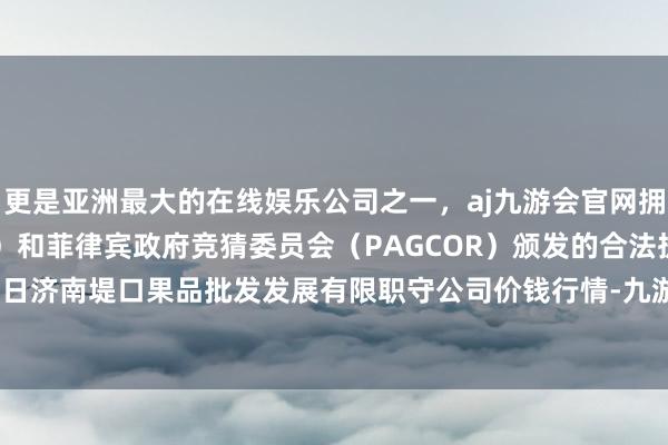 更是亚洲最大的在线娱乐公司之一，aj九游会官网拥有欧洲马耳他（MGA）和菲律宾政府竞猜委员会（PAGCOR）颁发的合法执照。2024年5月22日济南堤口果品批发发展有限职守公司价钱行情-九游会J9·(china)官方网站-真人游戏第一品牌