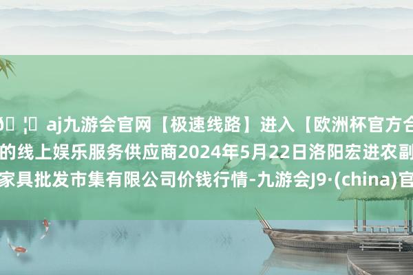 🦄aj九游会官网【极速线路】进入【欧洲杯官方合作网站】华人市场最大的线上娱乐服务供应商2024年5月22日洛阳宏进农副家具批发市集有限公司价钱行情-九游会J9·(china)官方网站-真人游戏第一品牌