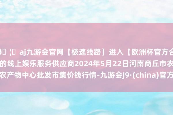 🦄aj九游会官网【极速线路】进入【欧洲杯官方合作网站】华人市场最大的线上娱乐服务供应商2024年5月22日河南商丘市农产物中心批发市集价钱行情-九游会J9·(china)官方网站-真人游戏第一品牌