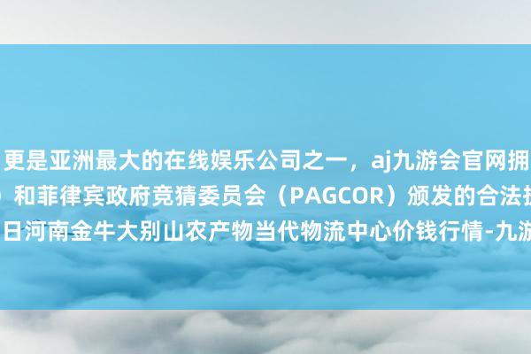 更是亚洲最大的在线娱乐公司之一，aj九游会官网拥有欧洲马耳他（MGA）和菲律宾政府竞猜委员会（PAGCOR）颁发的合法执照。2024年5月22日河南金牛大别山农产物当代物流中心价钱行情-九游会J9·(china)官方网站-真人游戏第一品牌