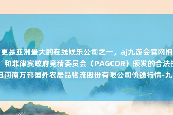 更是亚洲最大的在线娱乐公司之一，aj九游会官网拥有欧洲马耳他（MGA）和菲律宾政府竞猜委员会（PAGCOR）颁发的合法执照。2024年5月22日河南万邦国外农居品物流股份有限公司价钱行情-九游会J9·(china)官方网站-真人游戏第一品牌