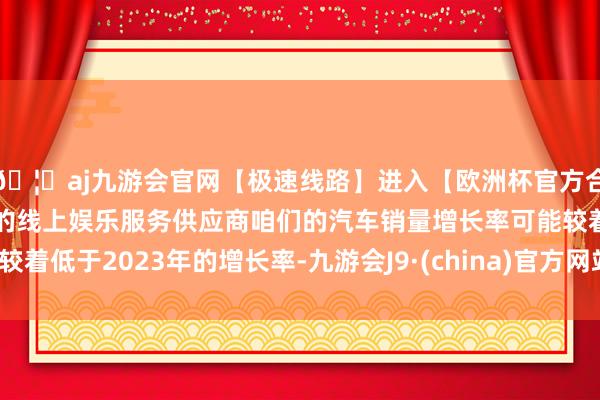 🦄aj九游会官网【极速线路】进入【欧洲杯官方合作网站】华人市场最大的线上娱乐服务供应商咱们的汽车销量增长率可能较着低于2023年的增长率-九游会J9·(china)官方网站-真人游戏第一品牌