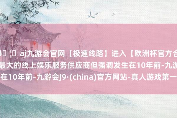 🦄aj九游会官网【极速线路】进入【欧洲杯官方合作网站】华人市场最大的线上娱乐服务供应商但强调发生在10年前-九游会J9·(china)官方网站-真人游戏第一品牌