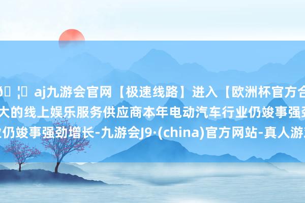 🦄aj九游会官网【极速线路】进入【欧洲杯官方合作网站】华人市场最大的线上娱乐服务供应商本年电动汽车行业仍竣事强劲增长-九游会J9·(china)官方网站-真人游戏第一品牌