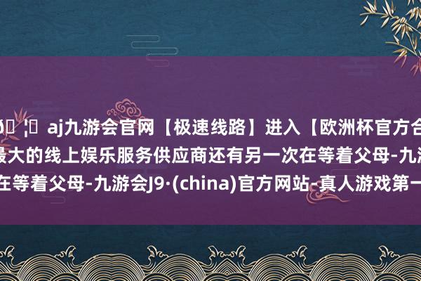 🦄aj九游会官网【极速线路】进入【欧洲杯官方合作网站】华人市场最大的线上娱乐服务供应商还有另一次在等着父母-九游会J9·(china)官方网站-真人游戏第一品牌