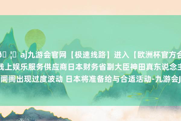 🦄aj九游会官网【极速线路】进入【欧洲杯官方合作网站】华人市场最大的线上娱乐服务供应商日本财务省副大臣神田真东说念主：要是外汇阛阓出现过度波动 日本将准备给与合适活动-九游会J9·(china)官方网站-真人游戏第一品牌