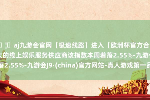 🦄aj九游会官网【极速线路】进入【欧洲杯官方合作网站】华人市场最大的线上娱乐服务供应商该指数本周着落2.55%-九游会J9·(china)官方网站-真人游戏第一品牌