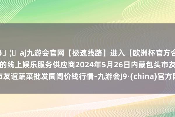 🦄aj九游会官网【极速线路】进入【欧洲杯官方合作网站】华人市场最大的线上娱乐服务供应商2024年5月26日内蒙包头市友谊蔬菜批发阛阓价钱行情-九游会J9·(china)官方网站-真人游戏第一品牌