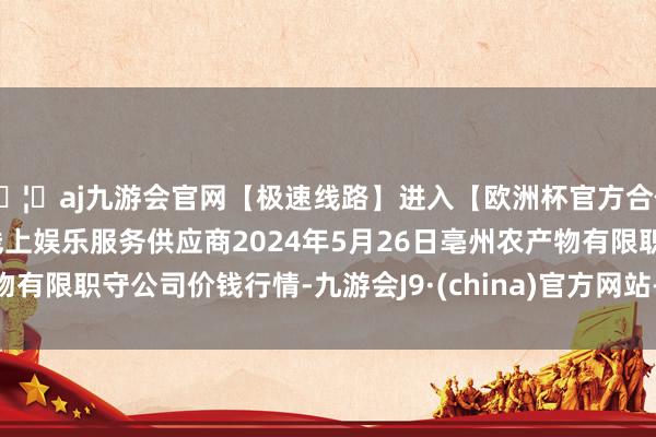 🦄aj九游会官网【极速线路】进入【欧洲杯官方合作网站】华人市场最大的线上娱乐服务供应商2024年5月26日亳州农产物有限职守公司价钱行情-九游会J9·(china)官方网站-真人游戏第一品牌