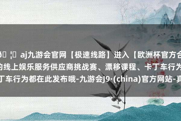 🦄aj九游会官网【极速线路】进入【欧洲杯官方合作网站】华人市场最大的线上娱乐服务供应商挑战赛、漂移课程、卡丁车行为都在此发布哦-九游会J9·(china)官方网站-真人游戏第一品牌