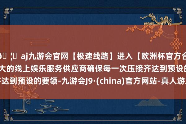 🦄aj九游会官网【极速线路】进入【欧洲杯官方合作网站】华人市场最大的线上娱乐服务供应商确保每一次压接齐达到预设的要领-九游会J9·(china)官方网站-真人游戏第一品牌