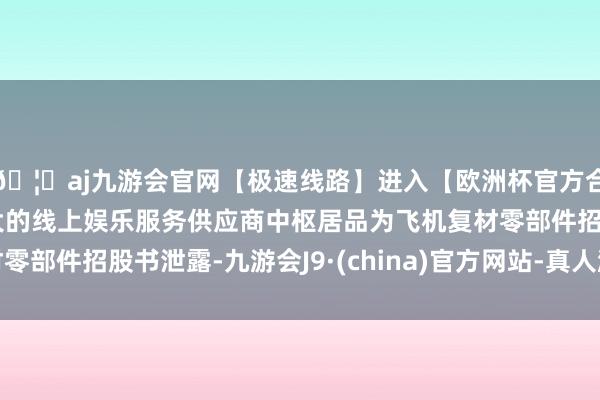 🦄aj九游会官网【极速线路】进入【欧洲杯官方合作网站】华人市场最大的线上娱乐服务供应商中枢居品为飞机复材零部件招股书泄露-九游会J9·(china)官方网站-真人游戏第一品牌