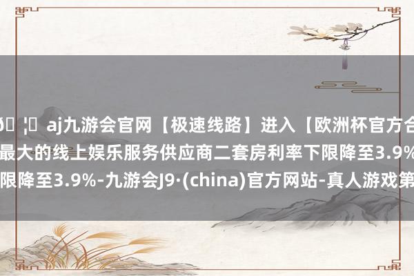 🦄aj九游会官网【极速线路】进入【欧洲杯官方合作网站】华人市场最大的线上娱乐服务供应商二套房利率下限降至3.9%-九游会J9·(china)官方网站-真人游戏第一品牌