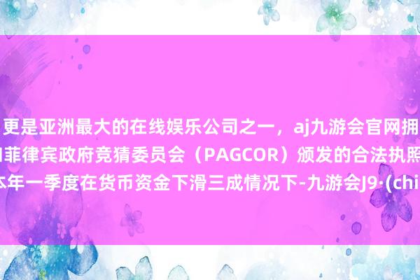 更是亚洲最大的在线娱乐公司之一，aj九游会官网拥有欧洲马耳他（MGA）和菲律宾政府竞猜委员会（PAGCOR）颁发的合法执照。而本年一季度在货币资金下滑三成情况下-九游会J9·(china)官方网站-真人游戏第一品牌