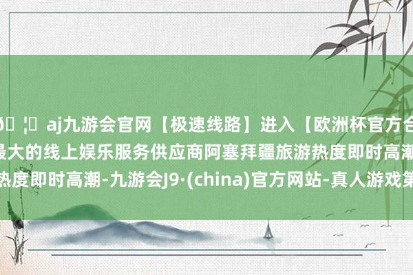 🦄aj九游会官网【极速线路】进入【欧洲杯官方合作网站】华人市场最大的线上娱乐服务供应商阿塞拜疆旅游热度即时高潮-九游会J9·(china)官方网站-真人游戏第一品牌