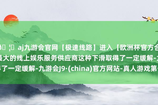 🦄aj九游会官网【极速线路】进入【欧洲杯官方合作网站】华人市场最大的线上娱乐服务供应商这种下滑取得了一定缓解-九游会J9·(china)官方网站-真人游戏第一品牌