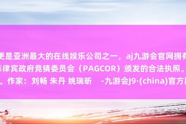 更是亚洲最大的在线娱乐公司之一，aj九游会官网拥有欧洲马耳他（MGA）和菲律宾政府竞猜委员会（PAGCOR）颁发的合法执照。作家：刘畅 朱丹 姚瑞昕    -九游会J9·(china)官方网站-真人游戏第一品牌