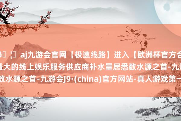 🦄aj九游会官网【极速线路】进入【欧洲杯官方合作网站】华人市场最大的线上娱乐服务供应商补水量居悉数水源之首-九游会J9·(china)官方网站-真人游戏第一品牌