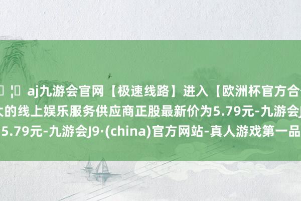 🦄aj九游会官网【极速线路】进入【欧洲杯官方合作网站】华人市场最大的线上娱乐服务供应商正股最新价为5.79元-九游会J9·(china)官方网站-真人游戏第一品牌