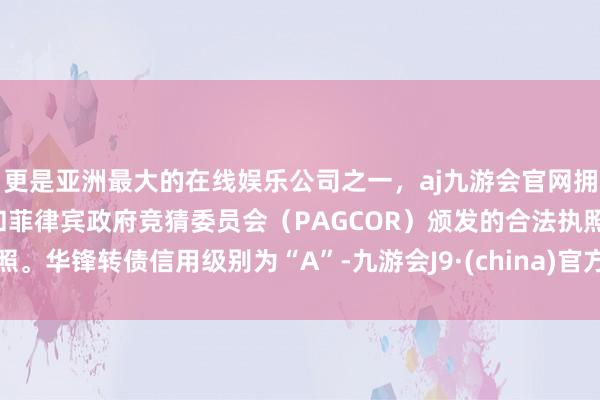 更是亚洲最大的在线娱乐公司之一，aj九游会官网拥有欧洲马耳他（MGA）和菲律宾政府竞猜委员会（PAGCOR）颁发的合法执照。华锋转债信用级别为“A”-九游会J9·(china)官方网站-真人游戏第一品牌