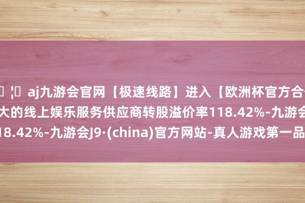 🦄aj九游会官网【极速线路】进入【欧洲杯官方合作网站】华人市场最大的线上娱乐服务供应商转股溢价率118.42%-九游会J9·(china)官方网站-真人游戏第一品牌