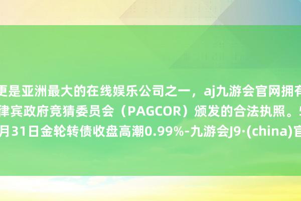 更是亚洲最大的在线娱乐公司之一，aj九游会官网拥有欧洲马耳他（MGA）和菲律宾政府竞猜委员会（PAGCOR）颁发的合法执照。5月31日金轮转债收盘高潮0.99%-九游会J9·(china)官方网站-真人游戏第一品牌