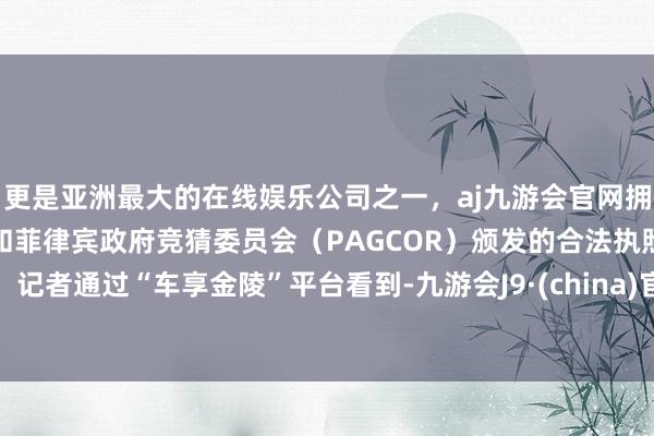 更是亚洲最大的在线娱乐公司之一，aj九游会官网拥有欧洲马耳他（MGA）和菲律宾政府竞猜委员会（PAGCOR）颁发的合法执照。记者通过“车享金陵”平台看到-九游会J9·(china)官方网站-真人游戏第一品牌