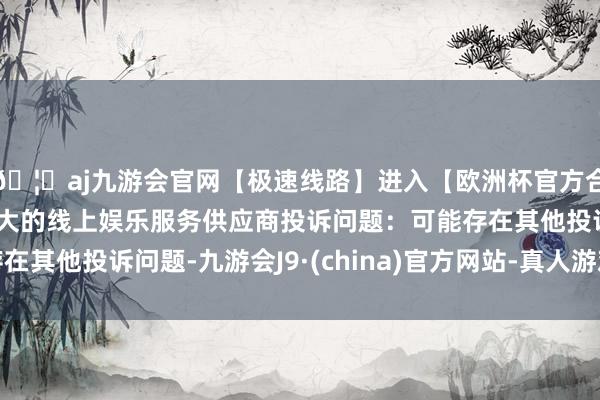 🦄aj九游会官网【极速线路】进入【欧洲杯官方合作网站】华人市场最大的线上娱乐服务供应商投诉问题：可能存在其他投诉问题-九游会J9·(china)官方网站-真人游戏第一品牌