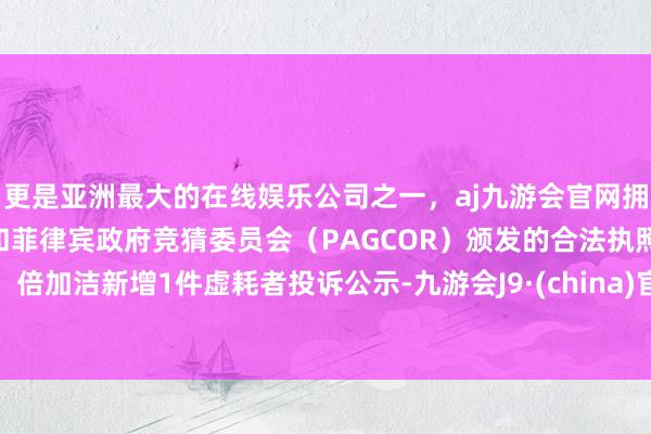 更是亚洲最大的在线娱乐公司之一，aj九游会官网拥有欧洲马耳他（MGA）和菲律宾政府竞猜委员会（PAGCOR）颁发的合法执照。倍加洁新增1件虚耗者投诉公示-九游会J9·(china)官方网站-真人游戏第一品牌