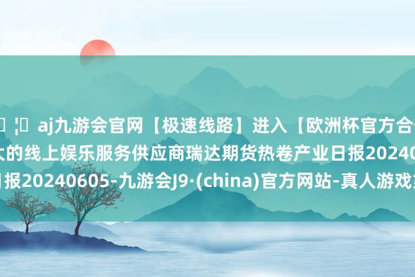 🦄aj九游会官网【极速线路】进入【欧洲杯官方合作网站】华人市场最大的线上娱乐服务供应商瑞达期货热卷产业日报20240605-九游会J9·(china)官方网站-真人游戏第一品牌