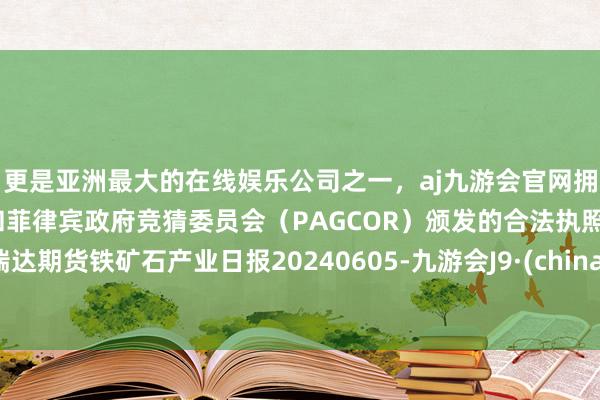 更是亚洲最大的在线娱乐公司之一，aj九游会官网拥有欧洲马耳他（MGA）和菲律宾政府竞猜委员会（PAGCOR）颁发的合法执照。瑞达期货铁矿石产业日报20240605-九游会J9·(china)官方网站-真人游戏第一品牌