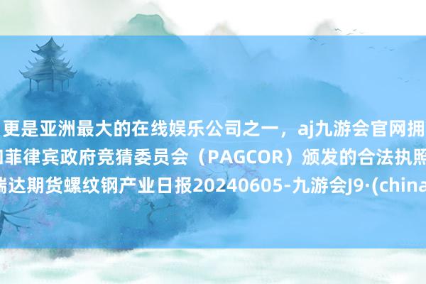 更是亚洲最大的在线娱乐公司之一，aj九游会官网拥有欧洲马耳他（MGA）和菲律宾政府竞猜委员会（PAGCOR）颁发的合法执照。瑞达期货螺纹钢产业日报20240605-九游会J9·(china)官方网站-真人游戏第一品牌