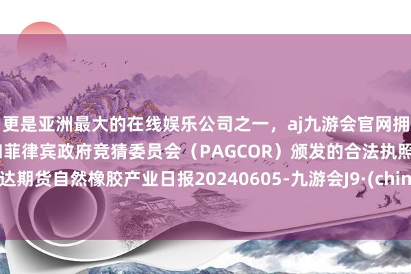 更是亚洲最大的在线娱乐公司之一，aj九游会官网拥有欧洲马耳他（MGA）和菲律宾政府竞猜委员会（PAGCOR）颁发的合法执照。瑞达期货自然橡胶产业日报20240605-九游会J9·(china)官方网站-真人游戏第一品牌