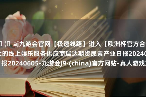 🦄aj九游会官网【极速线路】进入【欧洲杯官方合作网站】华人市场最大的线上娱乐服务供应商瑞达期货尿素产业日报20240605-九游会J9·(china)官方网站-真人游戏第一品牌