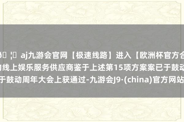 🦄aj九游会官网【极速线路】进入【欧洲杯官方合作网站】华人市场最大的线上娱乐服务供应商鉴于上述第15项方案案已于鼓动周年大会上获通过-九游会J9·(china)官方网站-真人游戏第一品牌