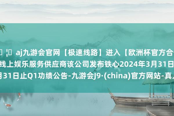 🦄aj九游会官网【极速线路】进入【欧洲杯官方合作网站】华人市场最大的线上娱乐服务供应商该公司发布铁心2024年3月31日止Q1功绩公告-九游会J9·(china)官方网站-真人游戏第一品牌