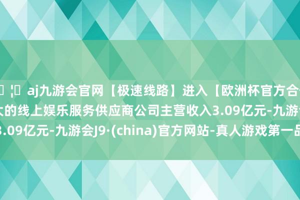 🦄aj九游会官网【极速线路】进入【欧洲杯官方合作网站】华人市场最大的线上娱乐服务供应商公司主营收入3.09亿元-九游会J9·(china)官方网站-真人游戏第一品牌