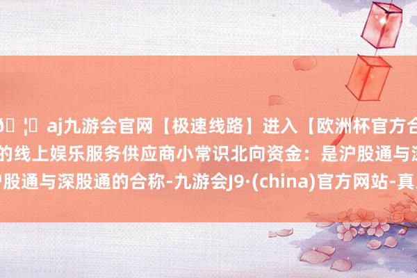 🦄aj九游会官网【极速线路】进入【欧洲杯官方合作网站】华人市场最大的线上娱乐服务供应商小常识北向资金：是沪股通与深股通的合称-九游会J9·(china)官方网站-真人游戏第一品牌