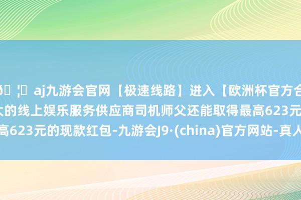 🦄aj九游会官网【极速线路】进入【欧洲杯官方合作网站】华人市场最大的线上娱乐服务供应商司机师父还能取得最高623元的现款红包-九游会J9·(china)官方网站-真人游戏第一品牌