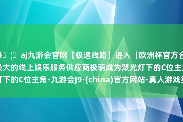 🦄aj九游会官网【极速线路】进入【欧洲杯官方合作网站】华人市场最大的线上娱乐服务供应商极萌成为聚光灯下的C位主角-九游会J9·(china)官方网站-真人游戏第一品牌