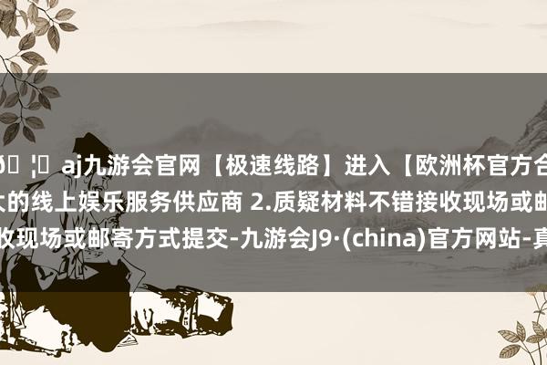 🦄aj九游会官网【极速线路】进入【欧洲杯官方合作网站】华人市场最大的线上娱乐服务供应商 2.质疑材料不错接收现场或邮寄方式提交-九游会J9·(china)官方网站-真人游戏第一品牌