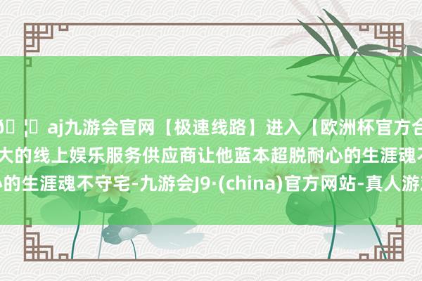 🦄aj九游会官网【极速线路】进入【欧洲杯官方合作网站】华人市场最大的线上娱乐服务供应商让他蓝本超脱耐心的生涯魂不守宅-九游会J9·(china)官方网站-真人游戏第一品牌