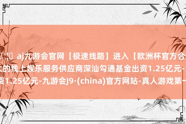 🦄aj九游会官网【极速线路】进入【欧洲杯官方合作网站】华人市场最大的线上娱乐服务供应商深汕勾通基金出资1.25亿元-九游会J9·(china)官方网站-真人游戏第一品牌