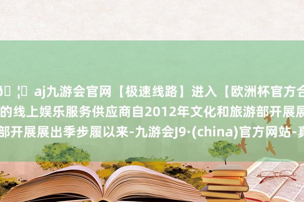 🦄aj九游会官网【极速线路】进入【欧洲杯官方合作网站】华人市场最大的线上娱乐服务供应商自2012年文化和旅游部开展展出季步履以来-九游会J9·(china)官方网站-真人游戏第一品牌